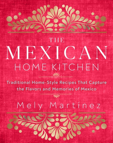 The Mexican Home Kitchen Traditional Home-Style Recipes That Capture The Flavors And Memories Of Mexico